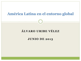 América Latina en el entorno global 
ÁLVARO URIBE VÉLEZ 
JUNIO DE 2013 
 