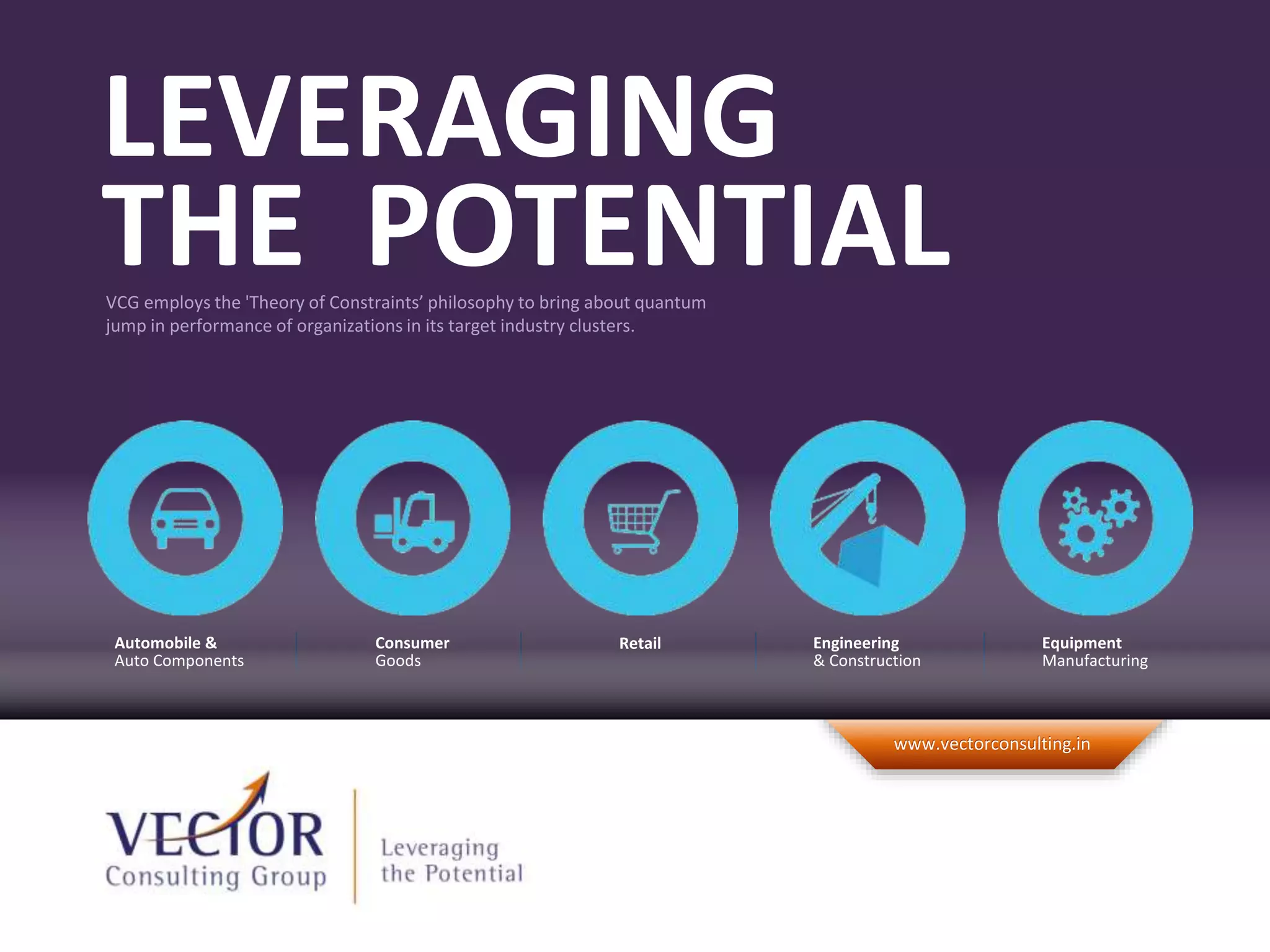©2012 Vector Consulting Group. All Rights Reserved.
www.vectorconsulting.inwww.vectorconsulting.in
VCG employs the 'Theory of Constraints’ philosophy to bring about quantum
jump in performance of organizations in its target industry clusters.
LEVERAGING
THE POTENTIAL
RetailConsumer
Goods
Equipment
Manufacturing
Engineering
& Construction
Automobile &
Auto Components
 
