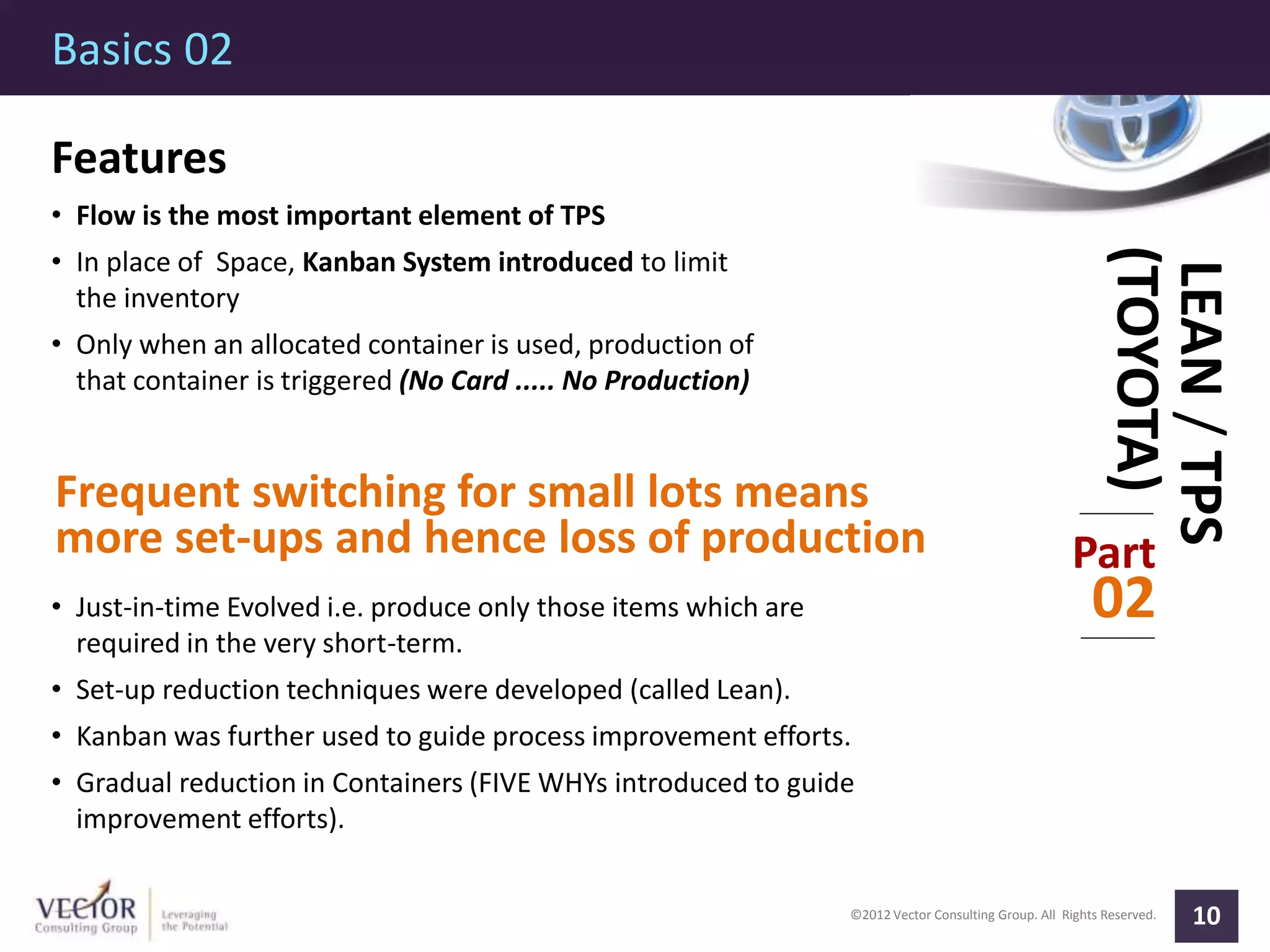 ©2012 Vector Consulting Group. All Rights Reserved.
Basics 02
10
Part
02
LEAN/TPS
(TOYOTA)
Features
• Flow is the most important element of TPS
• In place of Space, Kanban System introduced to limit
the inventory
• Only when an allocated container is used, production of
that container is triggered (No Card ..... No Production)
Frequent switching for small lots means
more set-ups and hence loss of production
• Just-in-time Evolved i.e. produce only those items which are
required in the very short-term.
• Set-up reduction techniques were developed (called Lean).
• Kanban was further used to guide process improvement efforts.
• Gradual reduction in Containers (FIVE WHYs introduced to guide
improvement efforts).
 
