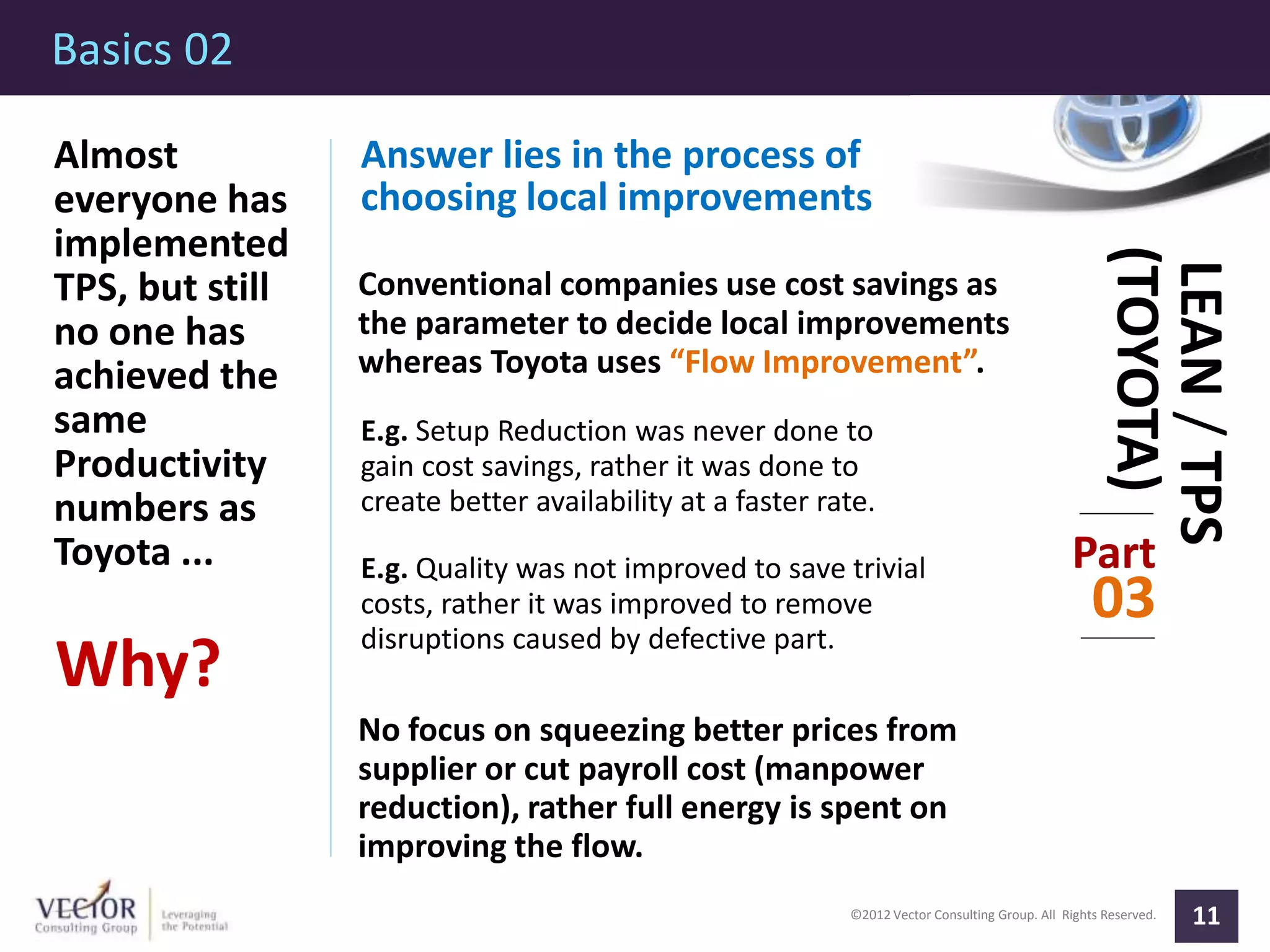 ©2012 Vector Consulting Group. All Rights Reserved.
Basics 02
11
Part
03
LEAN/TPS
(TOYOTA)
Almost
everyone has
implemented
TPS, but still
no one has
achieved the
same
Productivity
numbers as
Toyota ...
Why?
Answer lies in the process of
choosing local improvements
Conventional companies use cost savings as
the parameter to decide local improvements
whereas Toyota uses “Flow Improvement”.
E.g. Setup Reduction was never done to
gain cost savings, rather it was done to
create better availability at a faster rate.
E.g. Quality was not improved to save trivial
costs, rather it was improved to remove
disruptions caused by defective part.
No focus on squeezing better prices from
supplier or cut payroll cost (manpower
reduction), rather full energy is spent on
improving the flow.
 