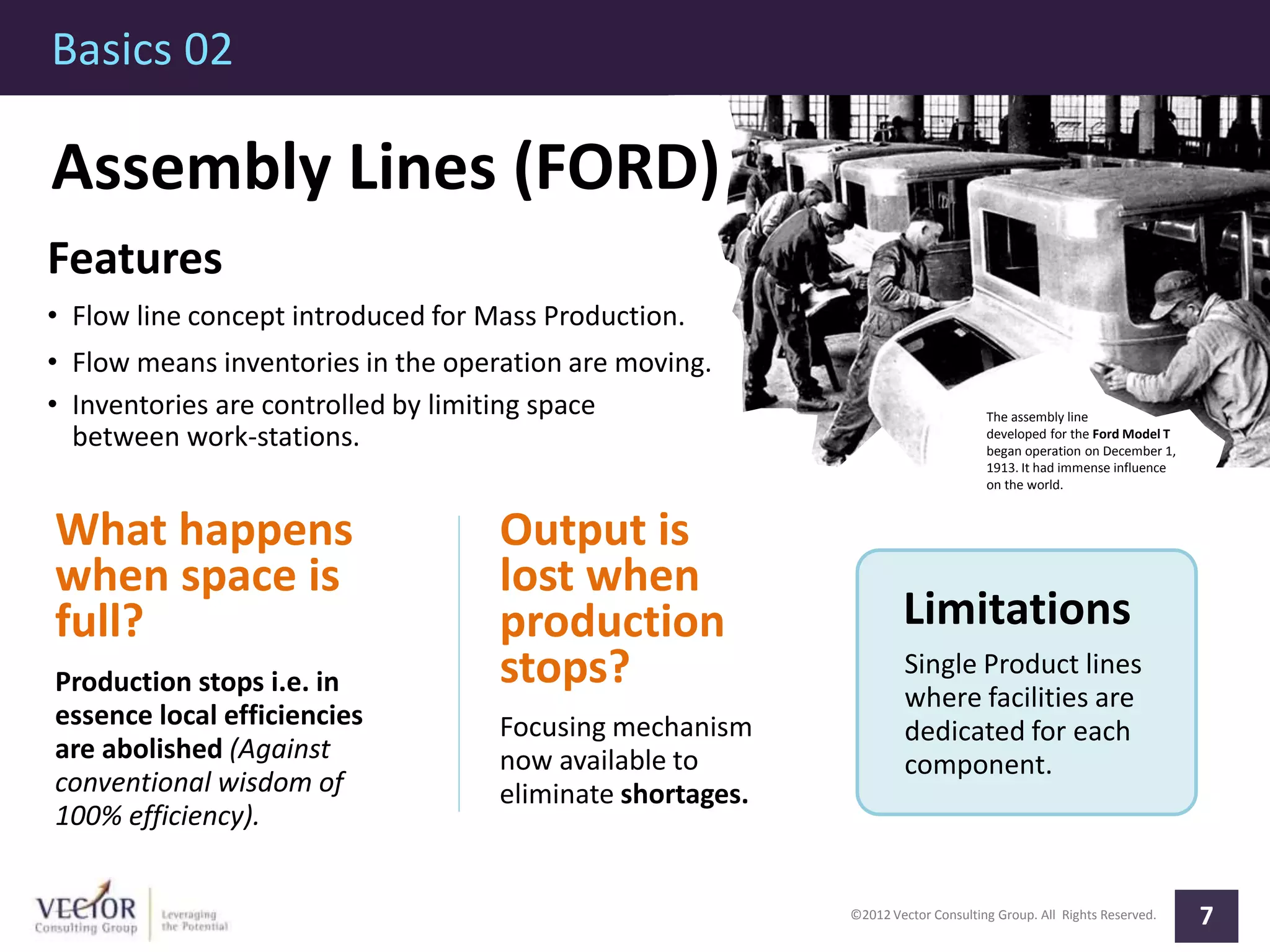 ©2012 Vector Consulting Group. All Rights Reserved.
Basics 02
7
The assembly line
developed for the Ford Model T
began operation on December 1,
1913. It had immense influence
on the world.
Assembly Lines (FORD)
Features
• Flow line concept introduced for Mass Production.
• Flow means inventories in the operation are moving.
• Inventories are controlled by limiting space
between work-stations.
What happens
when space is
full?
Production stops i.e. in
essence local efficiencies
are abolished (Against
conventional wisdom of
100% efficiency).
Limitations
Single Product lines
where facilities are
dedicated for each
component.
Output is
lost when
production
stops?
Focusing mechanism
now available to
eliminate shortages.
 