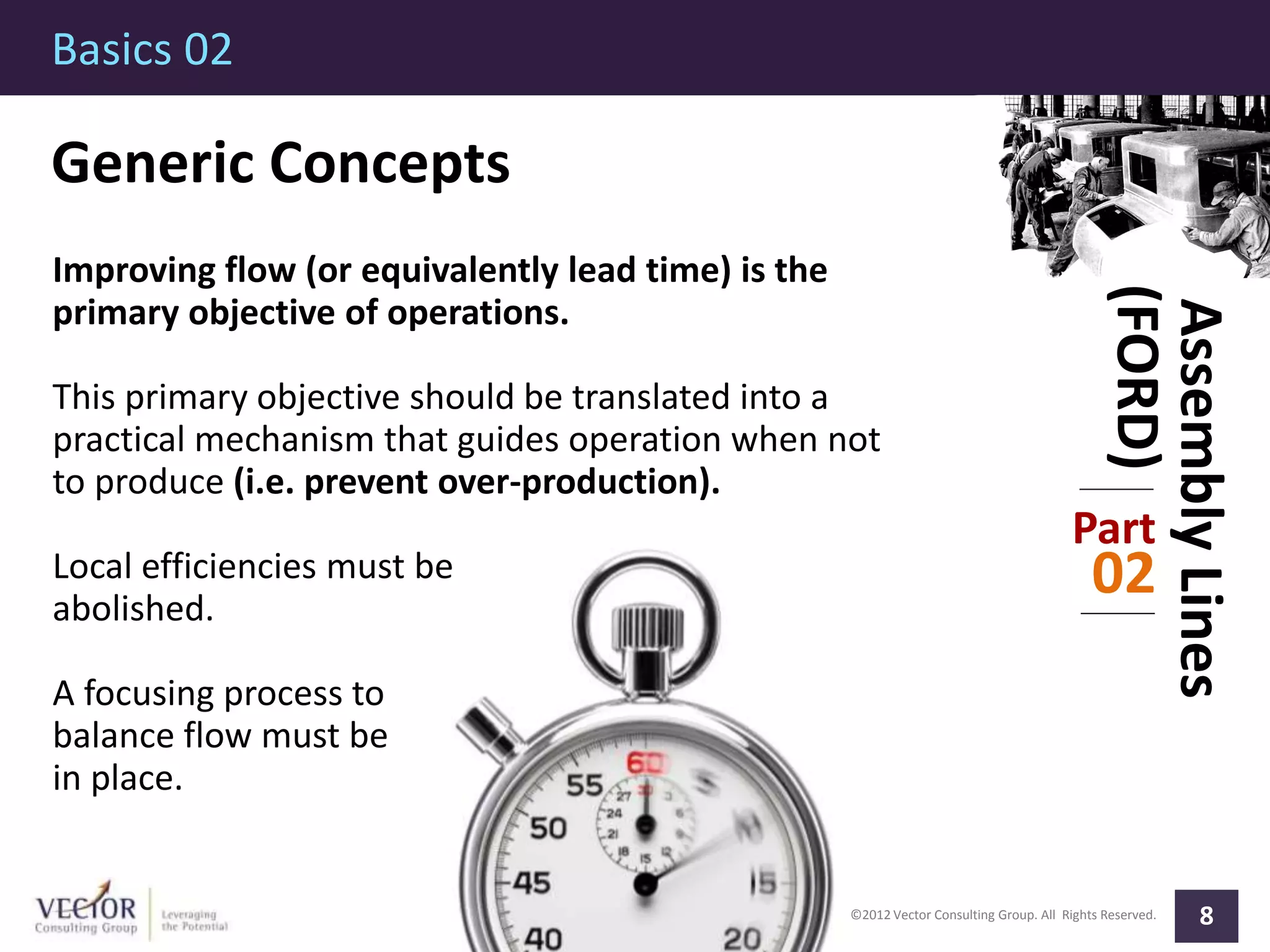 ©2012 Vector Consulting Group. All Rights Reserved.
Basics 02
8
AssemblyLines
(FORD)
Part
02
Generic Concepts
Improving flow (or equivalently lead time) is the
primary objective of operations.
This primary objective should be translated into a
practical mechanism that guides operation when not
to produce (i.e. prevent over-production).
Local efficiencies must be
abolished.
A focusing process to
balance flow must be
in place.
 