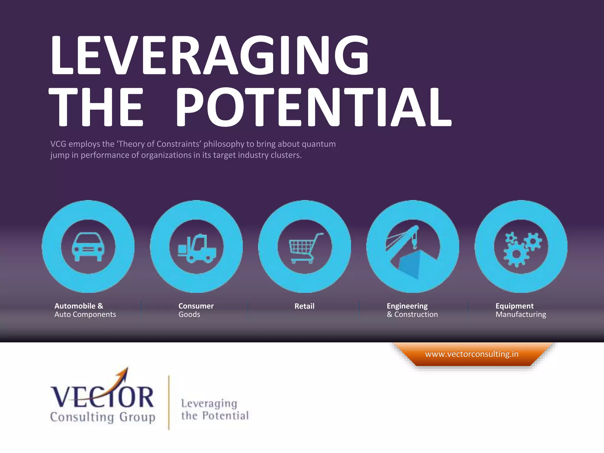©2012 Vector Consulting Group. All Rights Reserved.
www.vectorconsulting.inwww.vectorconsulting.in
VCG employs the 'Theory of Constraints’ philosophy to bring about quantum
jump in performance of organizations in its target industry clusters.
LEVERAGING
THE POTENTIAL
RetailConsumer
Goods
Equipment
Manufacturing
Engineering
& Construction
Automobile &
Auto Components
 