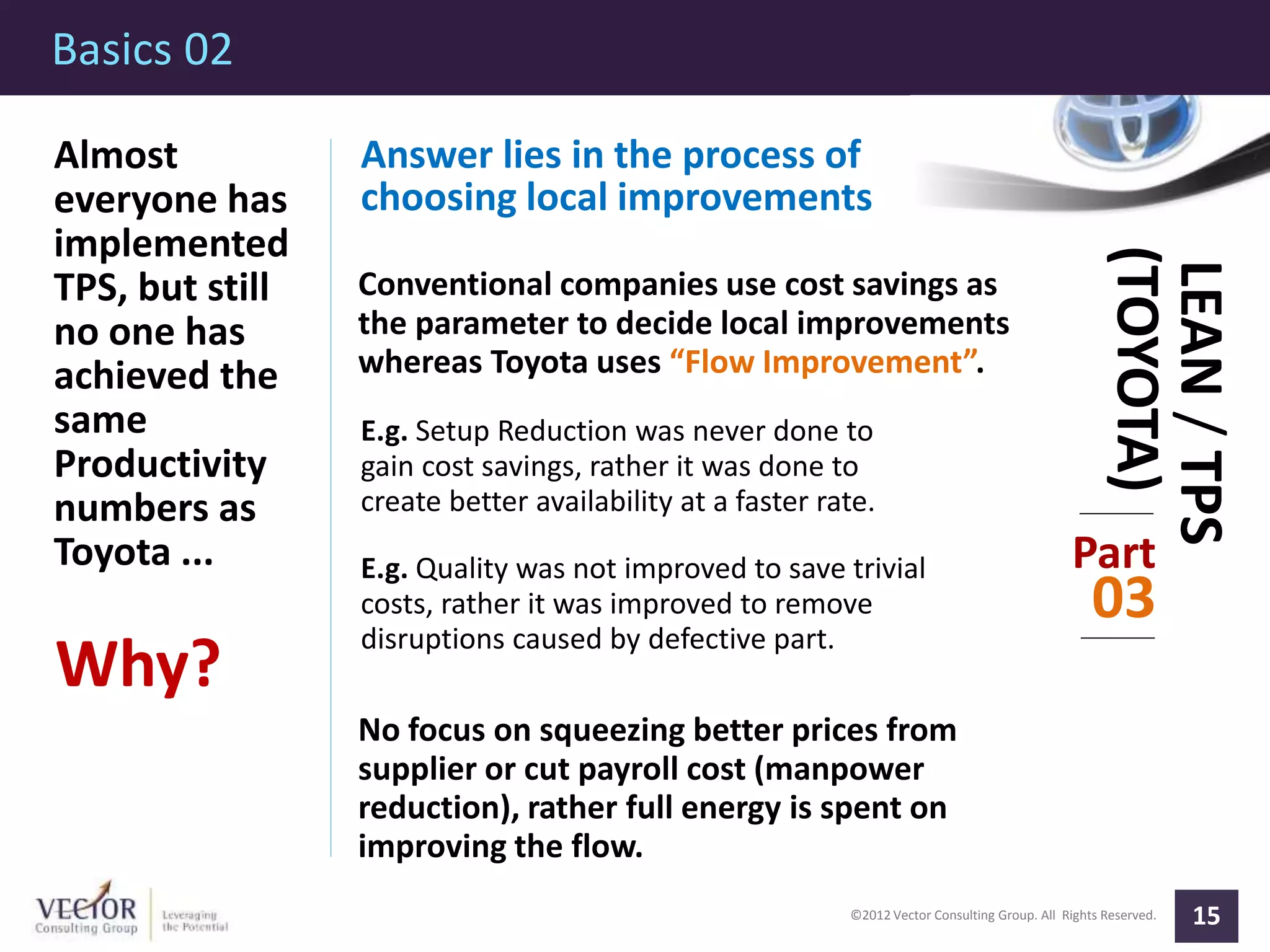 ©2012 Vector Consulting Group. All Rights Reserved.
Basics 02
15
Part
03
LEAN/TPS
(TOYOTA)
Almost
everyone has
implemented
TPS, but still
no one has
achieved the
same
Productivity
numbers as
Toyota ...
Why?
Answer lies in the process of
choosing local improvements
Conventional companies use cost savings as
the parameter to decide local improvements
whereas Toyota uses “Flow Improvement”.
E.g. Setup Reduction was never done to
gain cost savings, rather it was done to
create better availability at a faster rate.
E.g. Quality was not improved to save trivial
costs, rather it was improved to remove
disruptions caused by defective part.
No focus on squeezing better prices from
supplier or cut payroll cost (manpower
reduction), rather full energy is spent on
improving the flow.
 