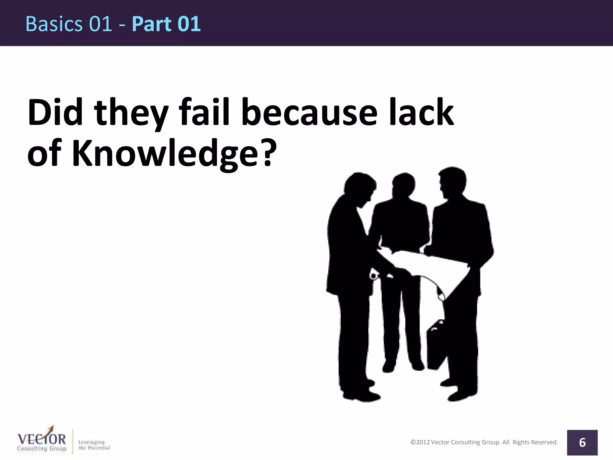 ©2012 Vector Consulting Group. All Rights Reserved.
Basics 01 - Part 01
6
Did they fail because lack
of Knowledge?
 