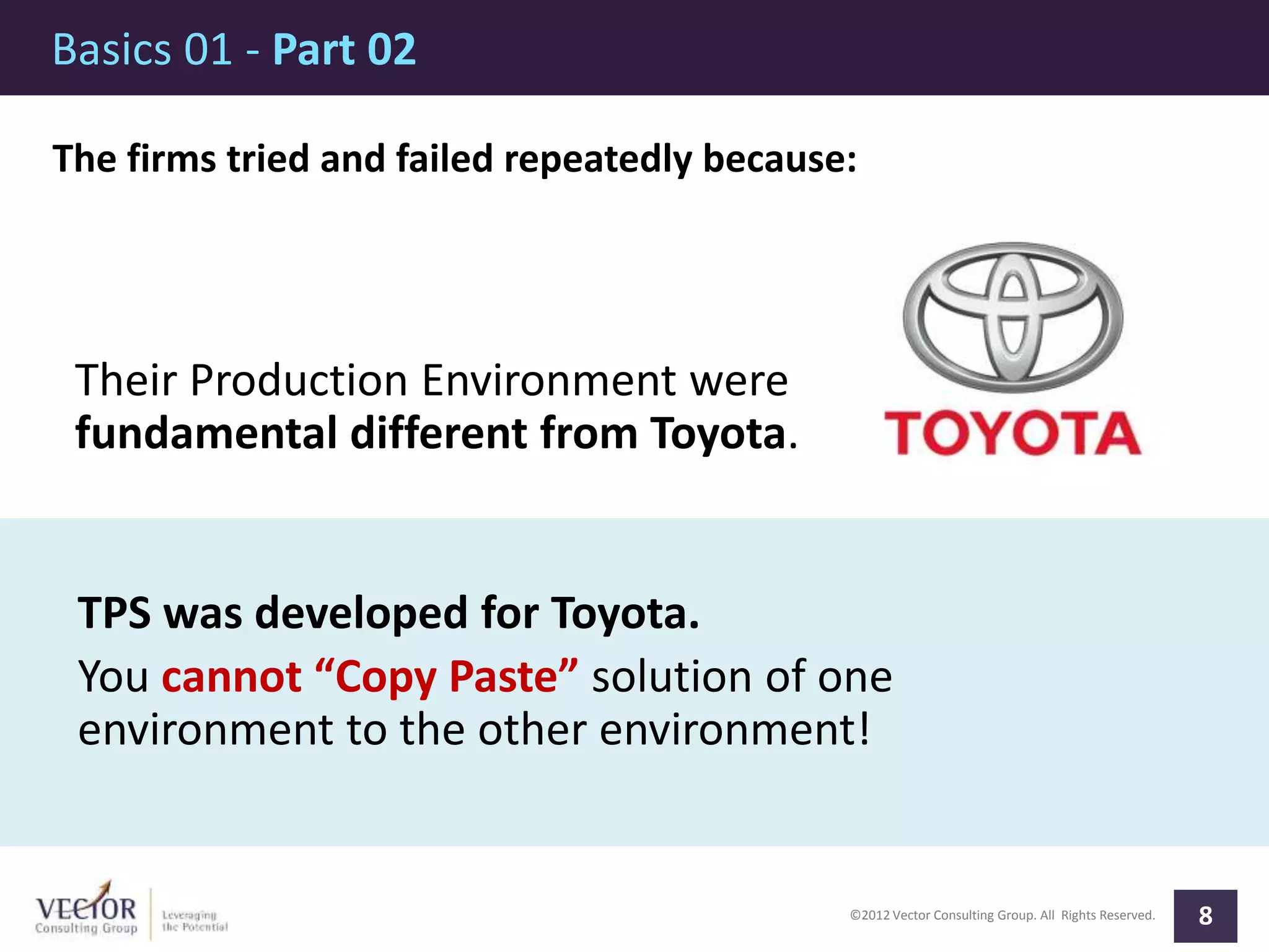 ©2012 Vector Consulting Group. All Rights Reserved.
Basics 01 - Part 02
8
The firms tried and failed repeatedly because:
Their Production Environment were
fundamental different from Toyota.
TPS was developed for Toyota.
You cannot “Copy Paste” solution of one
environment to the other environment!
 