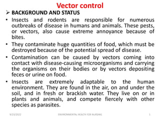 Vector control
 BACKGROUND AND STATUS
• Insects and rodents are responsible for numerous
outbreaks of disease in humans and animals. These pests,
or vectors, also cause extreme annoyance because of
bites.
• They contaminate huge quantities of food, which must be
destroyed because of the potential spread of disease.
• Contamination can be caused by vectors coming into
contact with disease-causing microorganisms and carrying
the organisms on their bodies or by vectors depositing
feces or urine on food.
• Insects are extremely adaptable to the human
environment. They are found in the air, on and under the
soil, and in fresh or brackish water. They live on or in
plants and animals, and compete fiercely with other
species as parasites.
9/23/2022 ENVIRONMENTAL HEALTH FOR NURSING 1
 