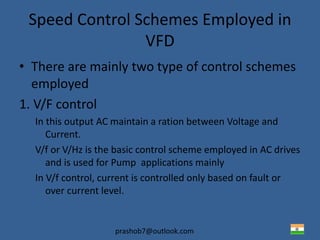 prashob7@outlook.com
Speed Control Schemes Employed in
VFD
• There are mainly two type of control schemes
employed
1. V/F control
In this output AC maintain a ration between Voltage and
Current.
V/f or V/Hz is the basic control scheme employed in AC drives
and is used for Pump applications mainly
In V/f control, current is controlled only based on fault or
over current level.
 