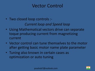 prashob7@outlook.com
Vector Control
• Two closed loop controls :-
Current loop and Speed loop
• Using Mathematical vectors drive can separate
toque producing current from magnetizing
current
• Vector control can tune themselves to the motor
after getting basic motor name plate parameter
• Tuning also known in certain cases as
optimization or auto tuning
 