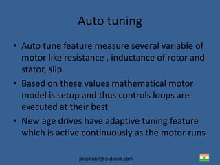 prashob7@outlook.com
Auto tuning
• Auto tune feature measure several variable of
motor like resistance , inductance of rotor and
stator, slip
• Based on these values mathematical motor
model is setup and thus controls loops are
executed at their best
• New age drives have adaptive tuning feature
which is active continuously as the motor runs
 
