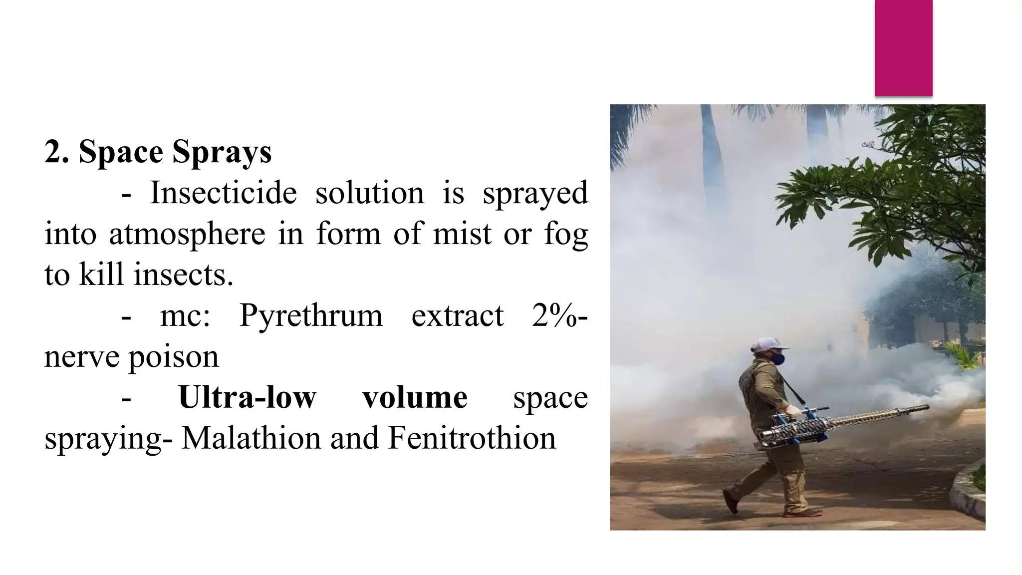 2. Space Sprays
- Insecticide solution is sprayed
into atmosphere in form of mist or fog
to kill insects.
- mc: Pyrethrum extract 2%-
nerve poison
- Ultra-low volume space
spraying- Malathion and Fenitrothion
 