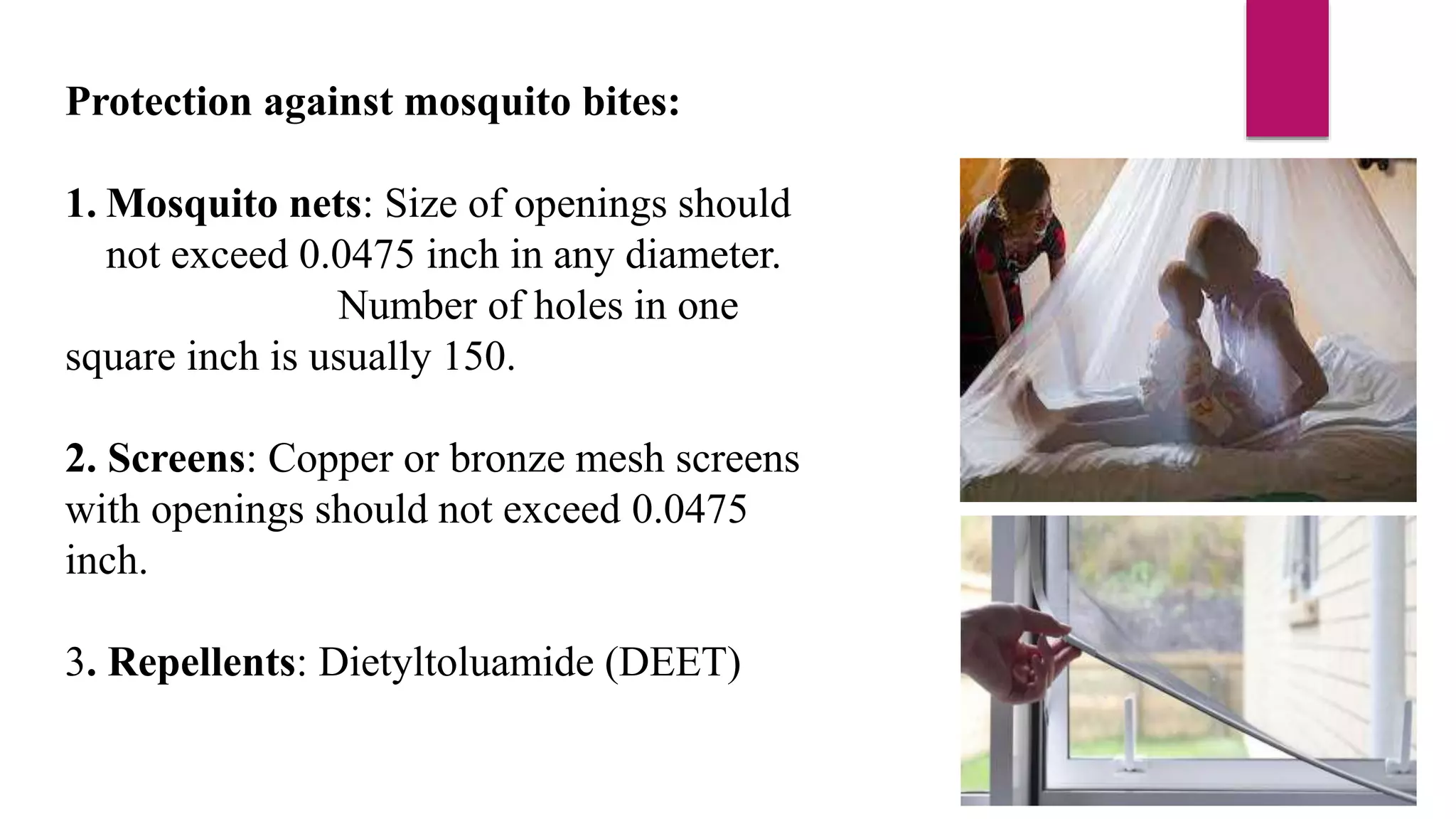 Protection against mosquito bites:
1. Mosquito nets: Size of openings should
not exceed 0.0475 inch in any diameter.
Number of holes in one
square inch is usually 150.
2. Screens: Copper or bronze mesh screens
with openings should not exceed 0.0475
inch.
3. Repellents: Dietyltoluamide (DEET)
 