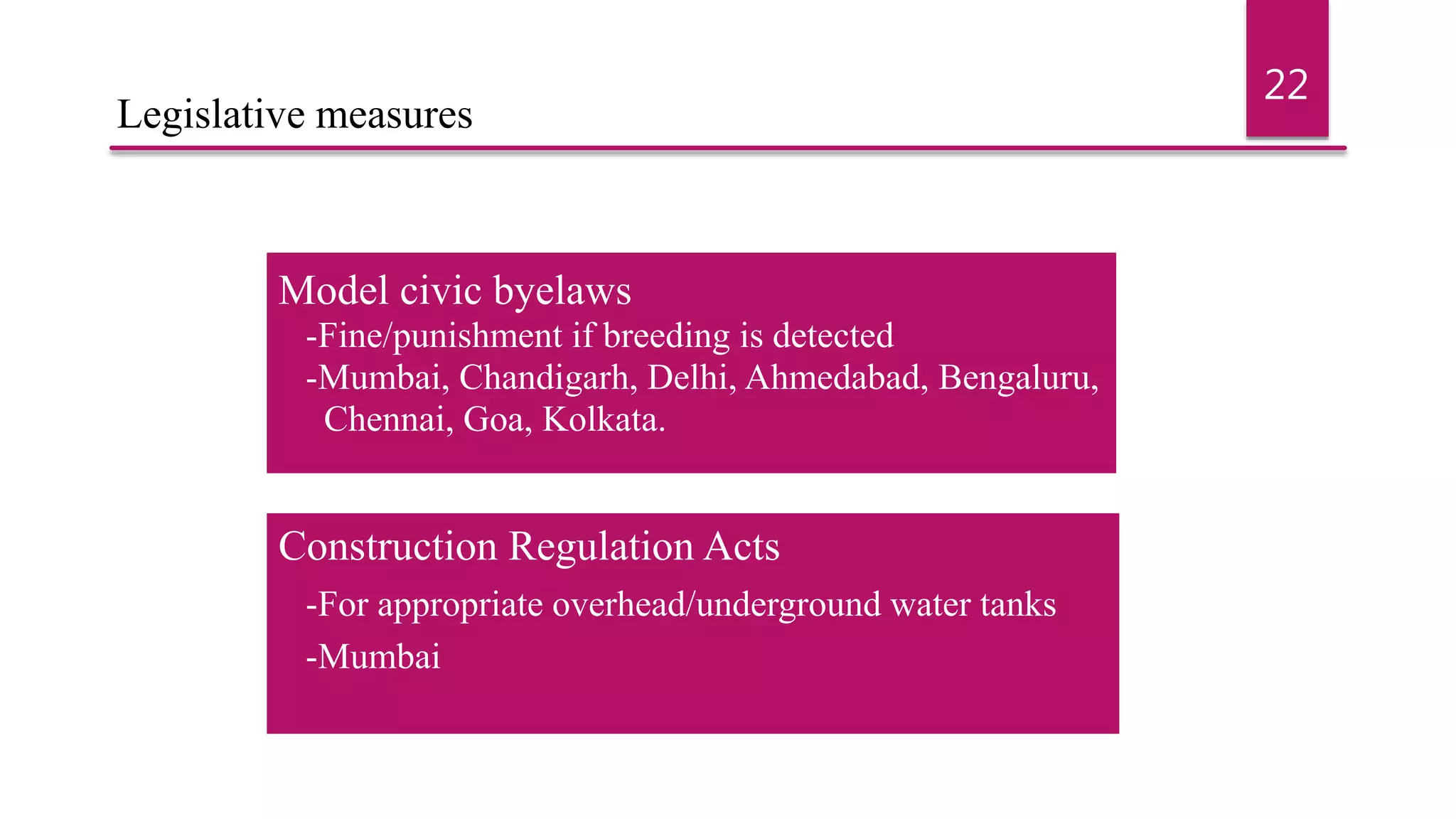 Model civic byelaws
-Fine/punishment if breeding is detected
-Mumbai, Chandigarh, Delhi, Ahmedabad, Bengaluru,
Chennai, Goa, Kolkata.
Construction Regulation Acts
-For appropriate overhead/underground water tanks
-Mumbai
22
Legislative measures
 