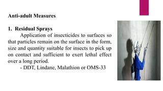 Anti-adult Measures
1. Residual Sprays
Application of insecticides to surfaces so
that particles remain on the surface in the form,
size and quantity suitable for insects to pick up
on contact and sufficient to exert lethal effect
over a long period.
- DDT, Lindane, Malathion or OMS-33
 
