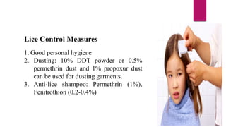 Lice Control Measures
1. Good personal hygiene
2. Dusting: 10% DDT powder or 0.5%
permethrin dust and 1% propoxur dust
can be used for dusting garments.
3. Anti-lice shampoo: Permethrin (1%),
Fenitrothion (0.2-0.4%)
 