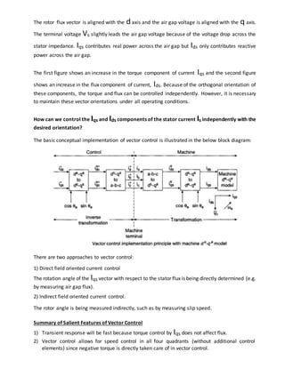 The rotor flux vector is aligned with the daxis and the air gap voltage is aligned with the q axis.
The terminal voltage Vs slightly leads the air gap voltage because of the voltage drop across the
stator impedance. Iqs contributes real power across the air gap but Ids only contributes reactive
power across the air gap.
The first figure shows an increase in the torque component of current Iqs and the second figure
shows an increase in the flux component of current, Ids. Because of the orthogonal orientation of
these components, the torque and flux can be controlled independently. However, it is necessary
to maintain these vector orientations under all operating conditions.
How can we control the Iqs and Ids components of the stator current Is independently with the
desired orientation?
The basic conceptual implementation of vector control is illustrated in the below block diagram:
There are two approaches to vector control:
1) Direct field oriented current control
The rotation angle of the Iqs vector with respect to the stator flux is being directly determined (e.g.
by measuring air gap flux).
2) Indirect field oriented current control.
The rotor angle is being measured indirectly, such as by measuring slip speed.
Summary of Salient Features of Vector Control
1) Transient response will be fast because torque control by Iqs does not affect flux.
2) Vector control allows for speed control in all four quadrants (without additional control
elements) since negative torque is directly taken care of in vector control.
 