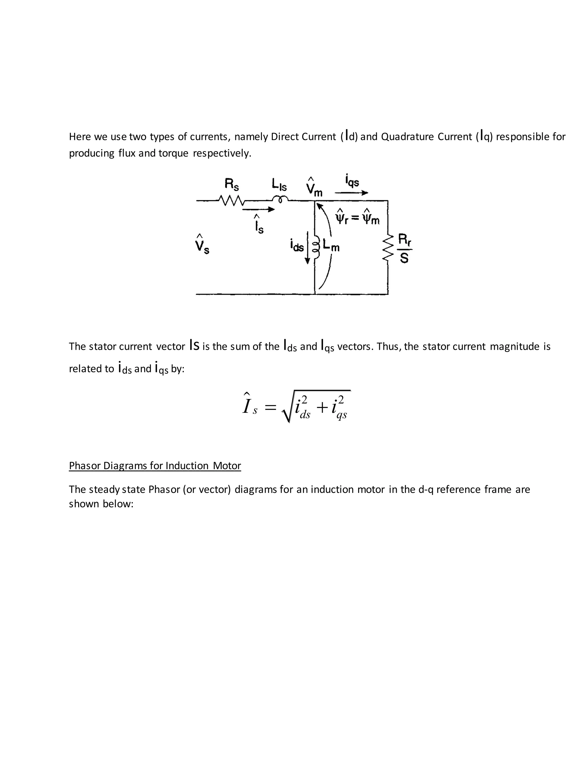 Here we use two types of currents, namely Direct Current (Id) and Quadrature Current (Iq) responsible for
producing flux and torque respectively.
The stator current vector Isis the sum of the Ids and Iqs vectors. Thus, the stator current magnitude is
related to ids and iqs by:
2 2
s ds qsI i i 
Phasor Diagrams for Induction Motor
The steady state Phasor (or vector) diagrams for an induction motor in the d-q reference frame are
shown below:
 