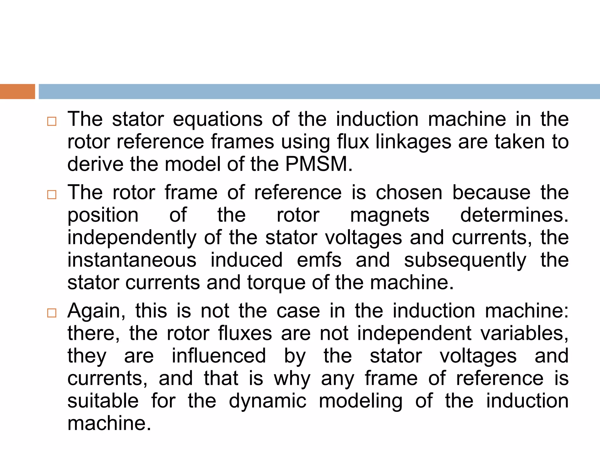  The stator equations of the induction machine in the
rotor reference frames using flux linkages are taken to
derive the model of the PMSM.
 The rotor frame of reference is chosen because the
position of the rotor magnets determines.
independently of the stator voltages and currents, the
instantaneous induced emfs and subsequently the
stator currents and torque of the machine.
 Again, this is not the case in the induction machine:
there, the rotor fluxes are not independent variables,
they are influenced by the stator voltages and
currents, and that is why any frame of reference is
suitable for the dynamic modeling of the induction
machine.
 
