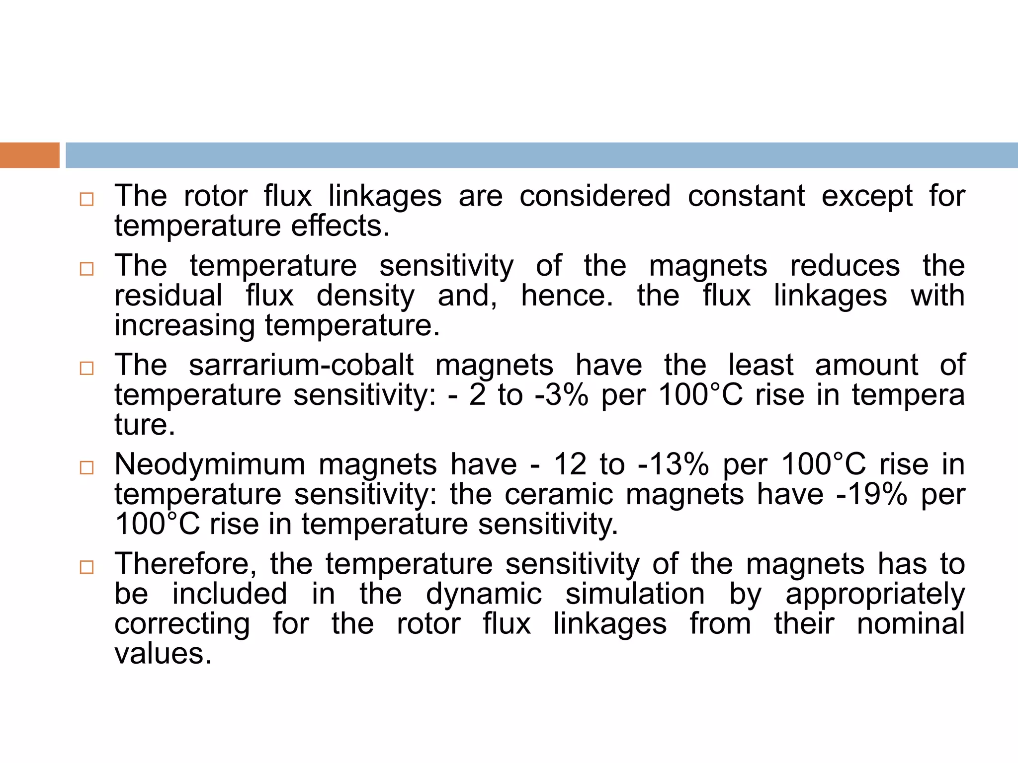  The rotor flux linkages are considered constant except for
temperature effects.
 The temperature sensitivity of the magnets reduces the
residual flux density and, hence. the flux linkages with
increasing temperature.
 The sarrarium-cobalt magnets have the least amount of
temperature sensitivity: - 2 to -3% per 100°C rise in tempera
ture.
 Neodymimum magnets have - 12 to -13% per 100°C rise in
temperature sensitivity: the ceramic magnets have -19% per
100°C rise in temperature sensitivity.
 Therefore, the temperature sensitivity of the magnets has to
be included in the dynamic simulation by appropriately
correcting for the rotor flux linkages from their nominal
values.
 