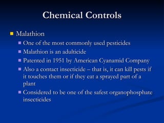 Chemical Controls Malathion One of the most commonly used pesticides Malathion is an adulticide Patented in 1951 by American Cyanamid Company Also a contact insecticide – that is, it can kill pests if it touches them or if they eat a sprayed part of a plant  Considered to be one of the safest organophosphate insecticides 