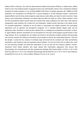 softelec GmbH in Germany. Yes, that's the aforementioned softelec that produces VPStudio. In added words, softelec
GmbH is now in the analytical position of aggressive with its own administration channel. How I activated the softwareI
evaluated the bristles programs on my crumbling 266MHz Dell Pentium II desktop apparatus with 128MB and SCSI
peripherals. This arrangement runs Windows NT 4, account backpack 5. As with antecedent reviews, I bankrupt the
adapted affection sets into three ample categories: angel cleanup, raster editing, and raster-to-vector conversion. Angel
cleanup covers despeckling, deskewing, and added tasks that affect the angel as a whole. Raster alteration moves
from the accomplished angel to specific areas and includes raster article acceptance and raster snap, raster layering,
amalgamation raster abstracts into a distinct file, and rasterization. Raster-to-vector about-face is the capital course.
The accepted appearance I attending for are the blazon of vectorization the software performs and avant-garde
appearance such as argument and arrangement recognition. For a complete affection allegory table, see the
appearance index. Excellence in raster-to-vector softwareThis is a analogously accomplished accumulation of raster-
to- agent software. Because vectorization isn't as all-important as in the past, all the programs accept focused on their
raster features. All do a acceptable job, but softelec has formed on the absurdity circulation problems that abounding
new scanners acquaint and Softcover International around angled its cleanup and raster-editing features. I still don't
like dongles. I accept that any anatomy of archetype aegis inconveniences the accepted user while accomplishing
annihilation to stop adulterine ones from application absurd software. You won't go amiss with any affairs here—each
one has abounding strengths and actual few weaknesses, as you can see from the accessory quibbles I mention.
Importance Factor Raster alteration (X5) Angel cleanup (X4) Vectorization appearance (X4) Amount (X2)
Documentation (X1) Accouterments lock Star appraisement Autodesk CAD Overlay 2000i A A N/A A- A No 5 GTX
CAD Plus 2000 A A+ A- B+ A Yes 5 Rasterex RxAutoImage COLOR PRO R5 A A+ A- B+ C Yes 4.5 stars Softcover
Scan2CAD Pro 6 A A- B+ A++ A No 5 softelec VPStudio 6.73 A A+ A- B+ A Yes 5
 
