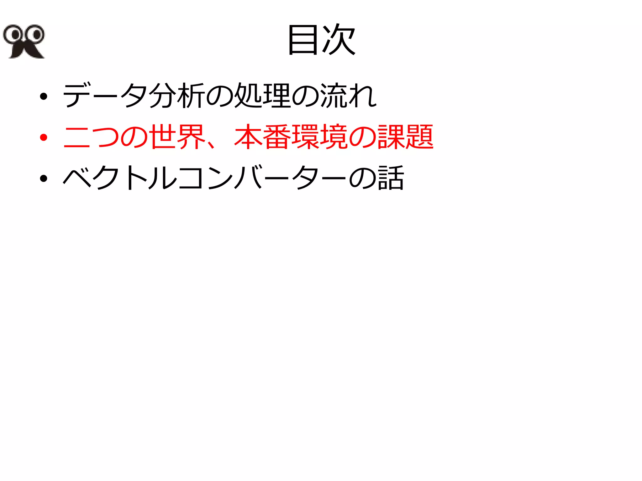 目次
• データ分析の処理の流れ
• 二つの世界、本番環境の課題
• ベクトルコンバーターの話
 