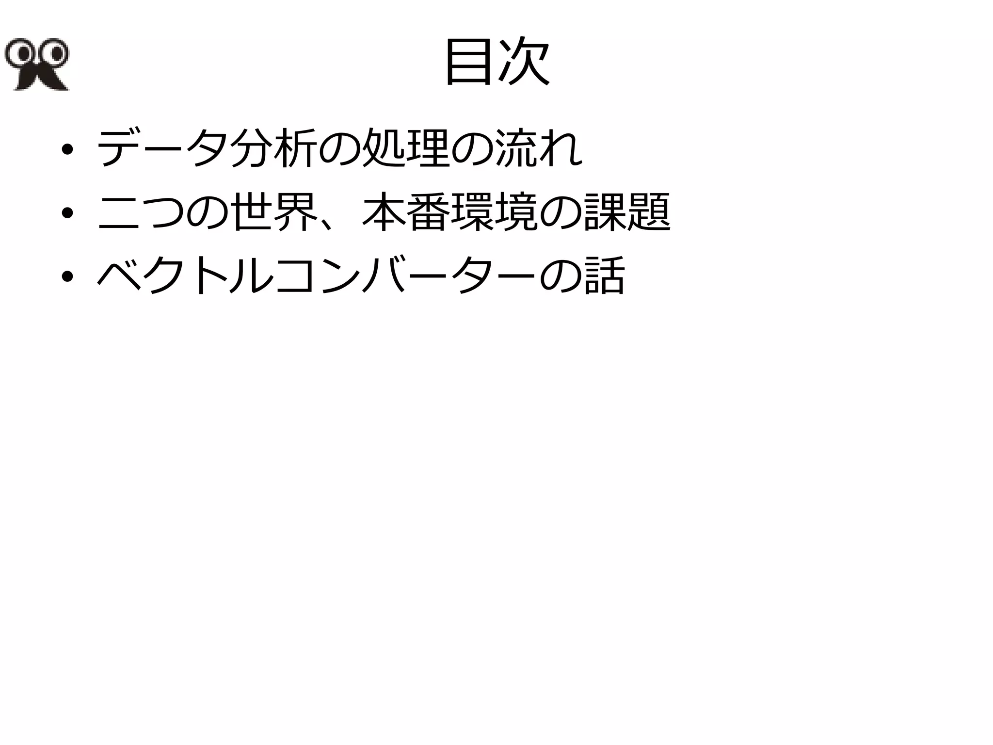 目次
• データ分析の処理の流れ
• 二つの世界、本番環境の課題
• ベクトルコンバーターの話
 