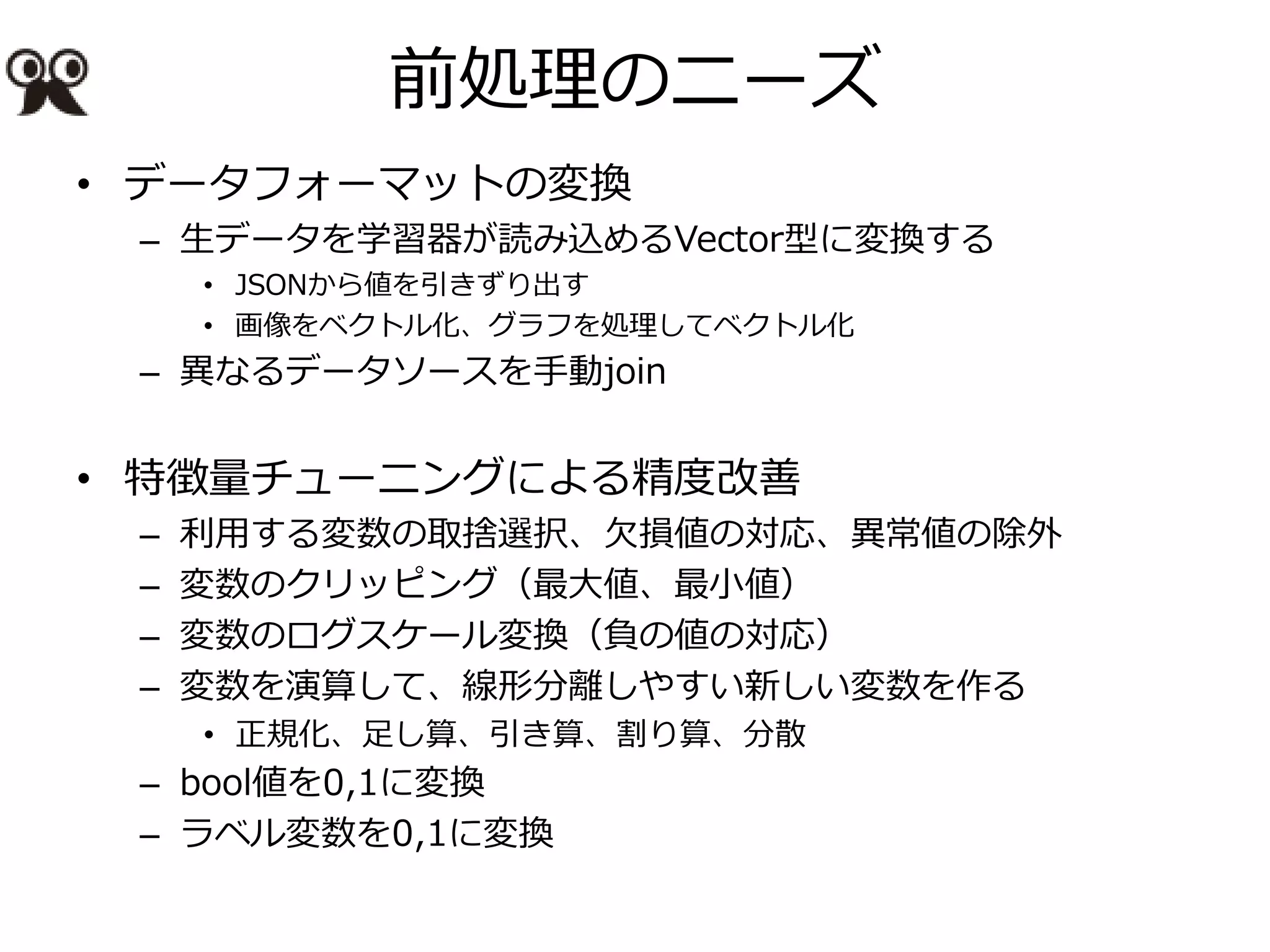 前処理のニーズ
• データフォーマットの変換
– 生データを学習器が読み込めるVector型に変換する
• JSONから値を引きずり出す
• 画像をベクトル化、グラフを処理してベクトル化
– 異なるデータソースを手動join
• 特徴量チューニングによる精度改善
– 利用する変数の取捨選択、欠損値の対応、異常値の除外
– 変数のクリッピング（最大値、最小値）
– 変数のログスケール変換（負の値の対応）
– 変数を演算して、線形分離しやすい新しい変数を作る
• 正規化、足し算、引き算、割り算、分散
– bool値を0,1に変換
– ラベル変数を0,1に変換
 