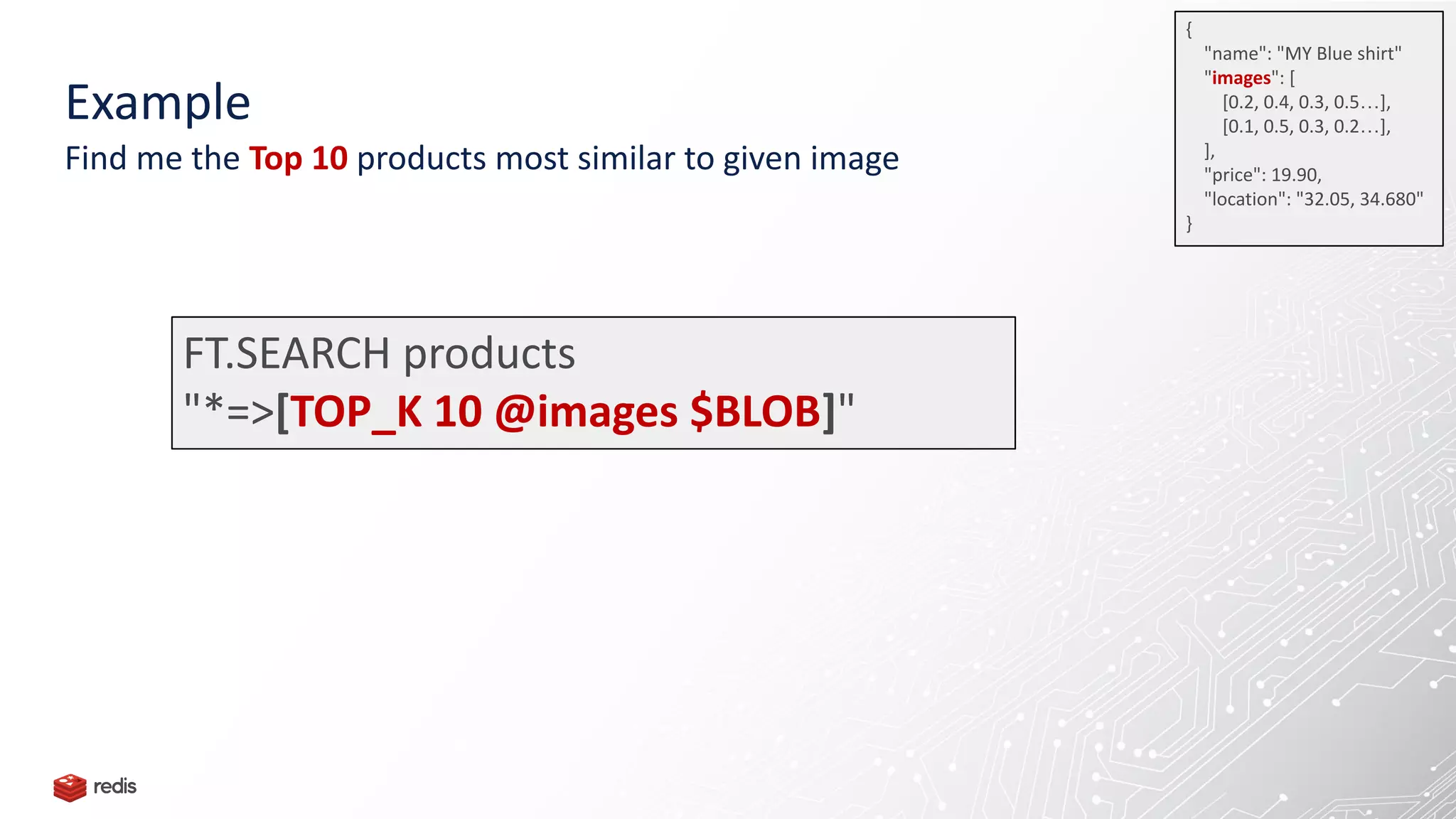 FT.SEARCH products
"*=>[TOP_K 10 @images $BLOB]"
Example
Find me the Top 10 products most similar to given image
{
"name": "MY Blue shirt"
"images": [
[0.2, 0.4, 0.3, 0.5…],
[0.1, 0.5, 0.3, 0.2…],
],
"price": 19.90,
"location": "32.05, 34.680"
}
 