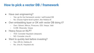 How to pick a vector DB / framework
● Have own engineering?
○ Yes: go for the framework vendor / self-hosted DB
○ No: choose higher-level system, like Hebbia.AI
● Own embedding layer or OK with vector DB doing it?
○ Own: Qdrant, Milvus, Pinecone, GSI, Vespa, Vald
○ In-DB: Weaviate, Vespa
● Heavy focus on NLP?
○ YES: Consider Haystack (deepset)
○ NO: Consider Jina.AI
● Want to quickly test before investing?
○ Yes: ZIR.AI, Hebbia.AI
○ No: Jina.AI, Haystack etc
 