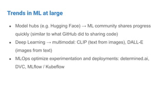 Trends in ML at large
● Model hubs (e.g. Hugging Face) → ML community shares progress
quickly (similar to what GitHub did to sharing code)
● Deep Learning → multimodal: CLIP (text from images), DALL-E
(images from text)
● MLOps optimize experimentation and deployments: determined.ai,
DVC, MLflow / Kubeflow
 