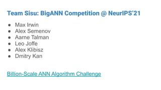 Team Sisu: BigANN Competition @ NeurIPS’21
● Max Irwin
● Alex Semenov
● Aarne Talman
● Leo Joffe
● Alex Klibisz
● Dmitry Kan
Billion-Scale ANN Algorithm Challenge
 