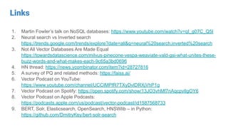 Links
1. Martin Fowler’s talk on NoSQL databases: https://www.youtube.com/watch?v=qI_g07C_Q5I
2. Neural search vs Inverted search
https://trends.google.com/trends/explore?date=all&q=neural%20search,inverted%20search
3. Not All Vector Databases Are Made Equal
https://towardsdatascience.com/milvus-pinecone-vespa-weaviate-vald-gsi-what-unites-these-
buzz-words-and-what-makes-each-9c65a3bd0696
4. HN thread: https://news.ycombinator.com/item?id=28727816
5. A survey of PQ and related methods: https://faiss.ai/
6. Vector Podcast on YouTube:
https://www.youtube.com/channel/UCCIMPfR7TXyDvlDRXjVhP1g
7. Vector Podcast on Spotify: https://open.spotify.com/show/13JO3vhMf7nAqcpvlIgOY6
8. Vector Podcast on Apple Podcasts:
https://podcasts.apple.com/us/podcast/vector-podcast/id1587568733
9. BERT, Solr, Elasticsearch, OpenSearch, HNSWlib – in Python:
https://github.com/DmitryKey/bert-solr-search
 
