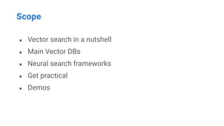 Scope
● Vector search in a nutshell
● Main Vector DBs
● Neural search frameworks
● Get practical
● Demos
 