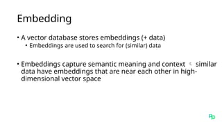 Embedding
• A vector database stores embeddings (+ data)
• Embeddings are used to search for (similar) data
• Embeddings capture semantic meaning and context  similar
data have embeddings that are near each other in high-
dimensional vector space
 