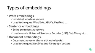 Types of embeddings
• Word embeddings
• Individual words as vectors
• Used techniques: Word2Vec, GloVe, FastText, …
• Sentence embeddings
• Entire sentences as vectors
• Used models: Universal Sentence Encoder (USE), SkipThought, …
• Document embeddings
• Document as vector (from articles to books)
• Used techniques: Doc2Vec and Paragraph Vectors
 