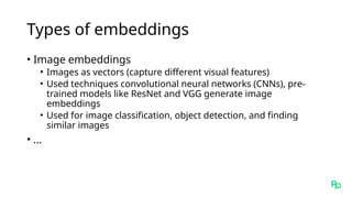 Types of embeddings
• Image embeddings
• Images as vectors (capture different visual features)
• Used techniques convolutional neural networks (CNNs), pre-
trained models like ResNet and VGG generate image
embeddings
• Used for image classification, object detection, and finding
similar images
• …
 