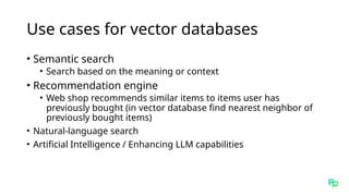 Use cases for vector databases
• Semantic search
• Search based on the meaning or context
• Recommendation engine
• Web shop recommends similar items to items user has
previously bought (in vector database find nearest neighbor of
previously bought items)
• Natural-language search
• Artificial Intelligence / Enhancing LLM capabilities
 