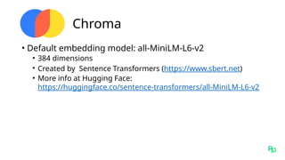 Chroma
• Default embedding model: all-MiniLM-L6-v2
• 384 dimensions
• Created by Sentence Transformers (https://www.sbert.net)
• More info at Hugging Face:
https://huggingface.co/sentence-transformers/all-MiniLM-L6-v2
 