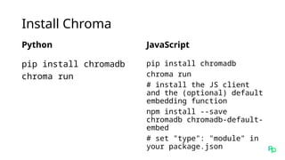 Install Chroma
Python
pip install chromadb
chroma run
JavaScript
pip install chromadb
chroma run
# install the JS client
and the (optional) default
embedding function
npm install --save
chromadb chromadb-default-
embed
# set "type": "module" in
your package.json
 