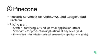 • Pinecone serverless on Azure, AWS, and Google Cloud
Platform
• Pricing plan:
• Starter – for trying out and for small applications (free)
• Standard – for production applications at any scale (paid)
• Enterprise – for mission-critical production applications (paid)
 