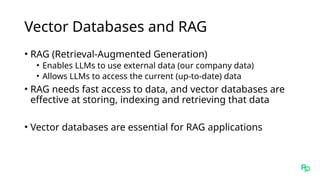 Vector Databases and RAG
• RAG (Retrieval-Augmented Generation)
• Enables LLMs to use external data (our company data)
• Allows LLMs to access the current (up-to-date) data
• RAG needs fast access to data, and vector databases are
effective at storing, indexing and retrieving that data
• Vector databases are essential for RAG applications
 