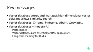 Key messages
• Vector database stores and manages high-dimensional vector
data and allows similarity search.
• Vector databases: Chroma, Pinecone, qdrant, weaviate…
• Vector databases + modern AI:
• Performance
• Vector databases are essential for RAG applications
• Long-term memory for LLM-s
• …
 