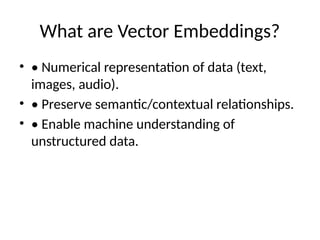 What are Vector Embeddings?
• • Numerical representation of data (text,
images, audio).
• • Preserve semantic/contextual relationships.
• • Enable machine understanding of
unstructured data.
 