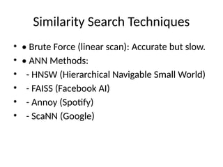 Similarity Search Techniques
• • Brute Force (linear scan): Accurate but slow.
• • ANN Methods:
• - HNSW (Hierarchical Navigable Small World)
• - FAISS (Facebook AI)
• - Annoy (Spotify)
• - ScaNN (Google)
 