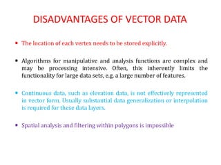 DISADVANTAGES OF VECTOR DATA
 The location of each vertex needs to be stored explicitly.
 Algorithms for manipulative and analysis functions are complex and
may be processing intensive. Often, this inherently limits the
functionality for large data sets, e.g. a large number of features.
 Continuous data, such as elevation data, is not effectively represented
in vector form. Usually substantial data generalization or interpolation
is required for these data layers.
 Spatial analysis and filtering within polygons is impossible
 