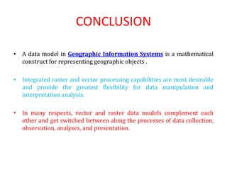 CONCLUSION
• A data model in Geographic Information Systems is a mathematical
construct for representing geographic objects .
• Integrated raster and vector processing capabilities are most desirable
and provide the greatest flexibility for data manipulation and
interpretation analysis.
• In many respects, vector and raster data models complement each
other and get switched between along the processes of data collection,
observation, analyses, and presentation.
 