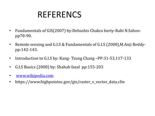 REFERENCS
• Fundamentals of GIS(2007) by:Debashis Chakra borty-Rabi N.Sahoo-
pp70-90.
• Remote sensing and G.I.S & Fundamentals of G.I.S (2000),M.Anji Reddy-
pp:142-143.
• Introduction to G.I.S by: Kang- Tsung Chang –PP:31-53,117-133
• G.I.S Basics (2008) by: Shahab fazal pp:155-203
• www.wikipedia.com
• https://www.highpointnc.gov/gis/raster_v_vector_data.cfm
 