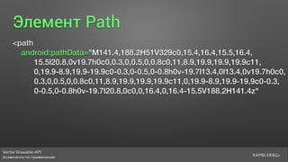 Vector Drawable API 
возможности применения
Элемент Path
<path
android:pathData="M141.4,188.2H51V329c0,15.4,16.4,15.5,16.4,
15.5l20.8,0v19.7h0c0,0.3,0,0.5,0,0.8c0,11,8.9,19.9,19.9,19.9c11,
0,19.9-8.9,19.9-19.9c0-0.3,0-0.5,0-0.8h0v-19.7l13.4,0l13.4,0v19.7h0c0,
0.3,0,0.5,0,0.8c0,11,8.9,19.9,19.9,19.9c11,0,19.9-8.9,19.9-19.9c0-0.3,
0-0.5,0-0.8h0v-19.7l20.8,0c0,0,16.4,0,16.4-15.5V188.2H141.4z"
 