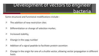 Development of vectors to engineer
bacteria
Some structural and functional modifications include :
 The addition of new restriction sites
 Differentiation or change of selection marker,
 Increased stability,
 Change in the copy number
 Addition of a signal peptide to facilitate protein secretion
 Change in the origin for one of a shuttle vector, allowing vector propagation in different
hosts
 